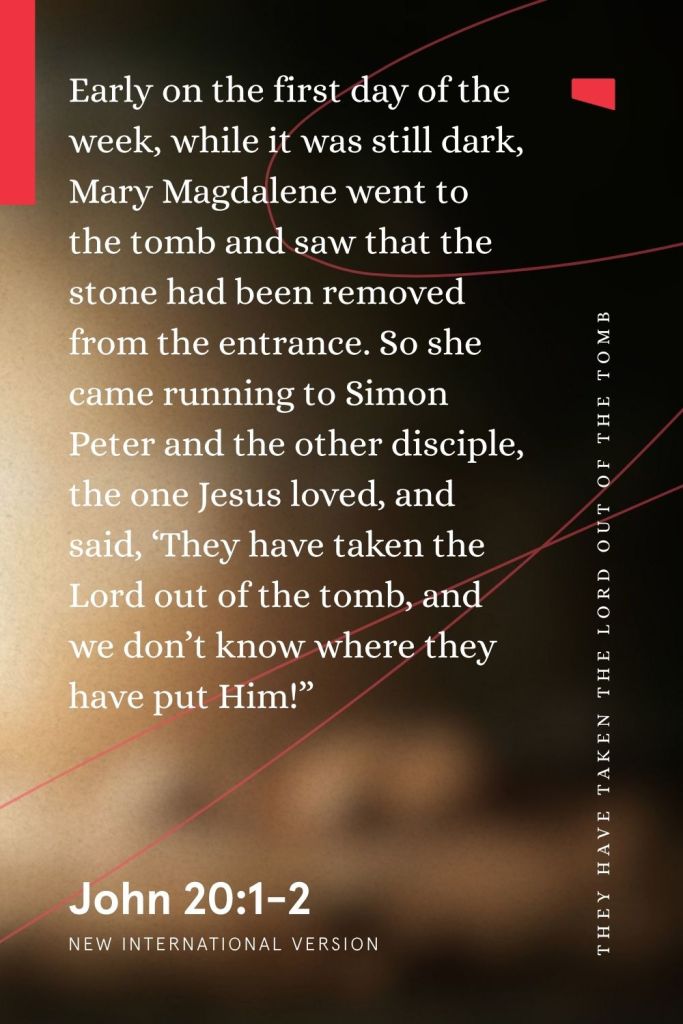 Resurrection Bible verse John 20:1-2 is overlaid on an image
“Early on the first day of the week, while it was still dark, Mary Magdalene went to the tomb and saw that the stone had been removed from the entrance. So she came running to Simon Peter and the other disciple, the one Jesus loved, and said, ‘They have taken the Lord out of the tomb, and we don’t know where they have put Him!’”
— John 20:1-2, NIV