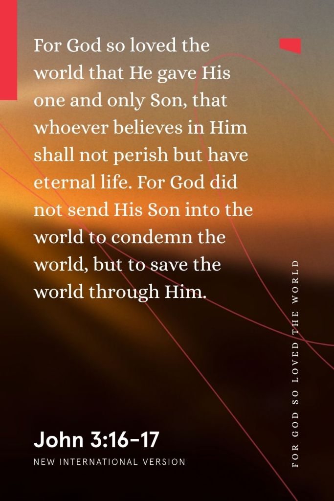 “For God so loved the world that He gave His one and only Son, that whoever believes in Him shall not perish but have eternal life. For God did not send His Son into the world to condemn the world, but to save the world through Him.”
— John 3:16-17, NIV