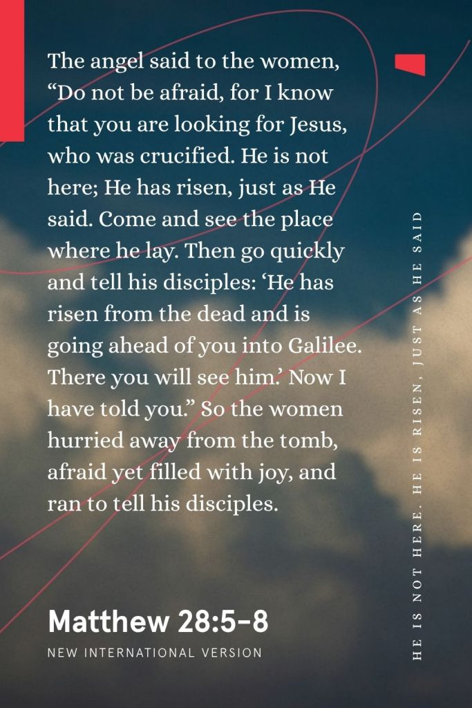 Bible verses for Easter
“The angel said to the women, ‘Do not be afraid, for I know that you are looking for Jesus, who was crucified. He is not here; He has risen, just as He said. Come and see the place where he lay. Then go quickly and tell his disciples: “He has risen from the dead and is going ahead of you into Galilee. There you will see him.” Now I have told you.’ So the women hurried away from the tomb, afraid yet filled with joy, and ran to tell his disciples.”
— Matthew 28:5-8, NIV