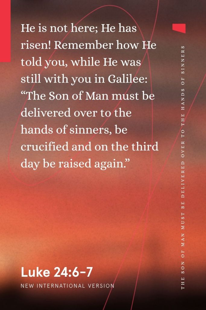 “He is not here; He has risen! Remember how He told you, while He was still with you in Galilee: ‘The Son of Man must be delivered over to the hands of sinners, be crucified and on the third day be raised again.’”
— Luke 26:6-7, NIV